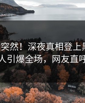 围观太突然！深夜真相登上黑料网，主持人引爆全场，网友直呼过瘾