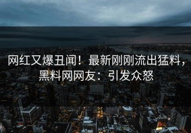 网红又爆丑闻！最新刚刚流出猛料，黑料网网友：引发众怒