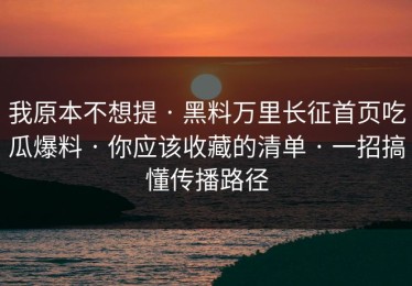我原本不想提 · 黑料万里长征首页吃瓜爆料 · 你应该收藏的清单 · 一招搞懂传播路径