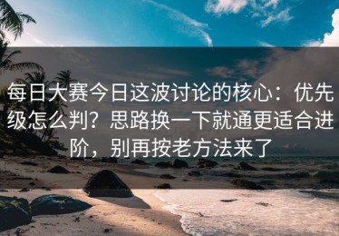 每日大赛今日这波讨论的核心：优先级怎么判？思路换一下就通更适合进阶，别再按老方法来了