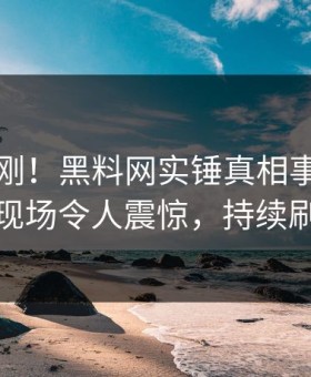 实时刚刚！黑料网实锤真相事件，网红现场令人震惊，持续刷屏