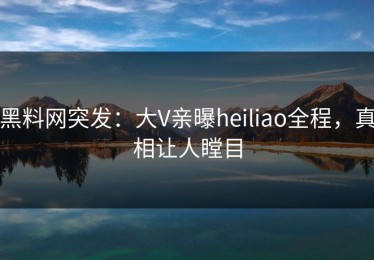 黑料网突发：大V亲曝heiliao全程，真相让人瞠目