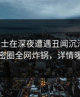 业内人士在深夜遭遇丑闻沉沦其中，微密圈全网炸锅，详情曝光