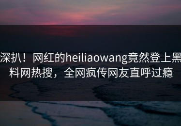 深扒！网红的heiliaowang竟然登上黑料网热搜，全网疯传网友直呼过瘾
