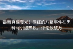 最新真相曝光！网红的八卦事件在黑料网引爆热议，评论数破万