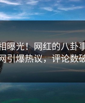 最新真相曝光！网红的八卦事件在黑料网引爆热议，评论数破万