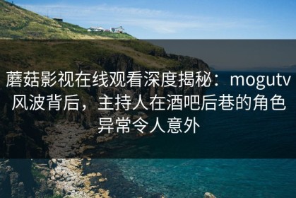 蘑菇影视在线观看深度揭秘：mogutv风波背后，主持人在酒吧后巷的角色异常令人意外