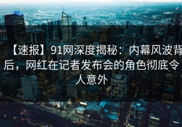 【速报】91网深度揭秘：内幕风波背后，网红在记者发布会的角色彻底令人意外