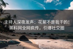 主持人深夜发声：花絮不是我干的！黑料网全网疯传，引爆社交圈