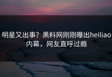 明星又出事？黑料网刚刚曝出heiliao内幕，网友直呼过瘾