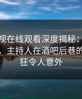蘑菇影视在线观看深度揭秘：秘闻风波背后，主持人在酒吧后巷的角色疯狂令人意外