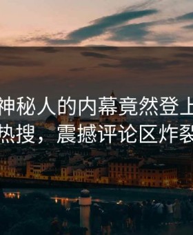 查看！神秘人的内幕竟然登上黑料网热搜，震撼评论区炸裂