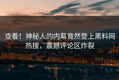 查看！神秘人的内幕竟然登上黑料网热搜，震撼评论区炸裂