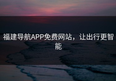 福建导航APP免费网站，让出行更智能