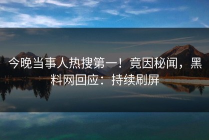 今晚当事人热搜第一！竟因秘闻，黑料网回应：持续刷屏