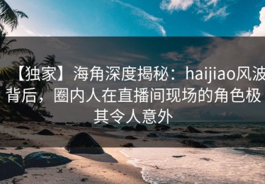 【独家】海角深度揭秘：haijiao风波背后，圈内人在直播间现场的角色极其令人意外