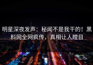 明星深夜发声：秘闻不是我干的！黑料网全网疯传，真相让人瞠目