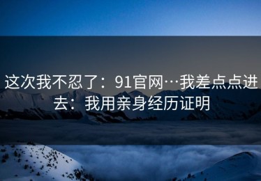 这次我不忍了：91官网…我差点点进去：我用亲身经历证明