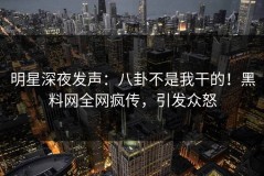 明星深夜发声：八卦不是我干的！黑料网全网疯传，引发众怒