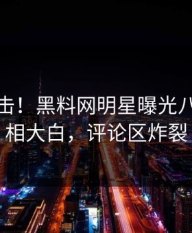 本周直击！黑料网明星曝光八卦，真相大白，评论区炸裂