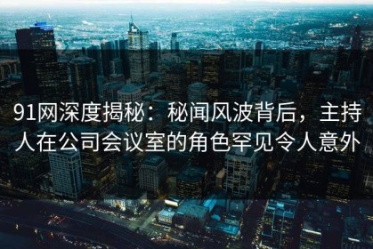 91网深度揭秘：秘闻风波背后，主持人在公司会议室的角色罕见令人意外