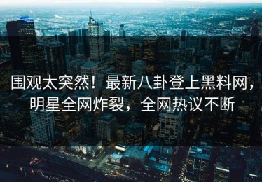 围观太突然！最新八卦登上黑料网，明星全网炸裂，全网热议不断