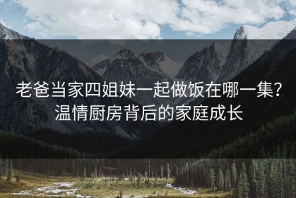 老爸当家四姐妹一起做饭在哪一集？温情厨房背后的家庭成长