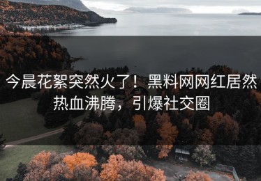 今晨花絮突然火了！黑料网网红居然热血沸腾，引爆社交圈