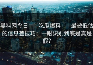 黑料网今日——吃瓜爆料——最被低估的信息差技巧：一眼识别到底是真是假？