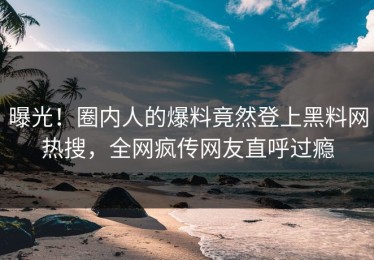 曝光！圈内人的爆料竟然登上黑料网热搜，全网疯传网友直呼过瘾