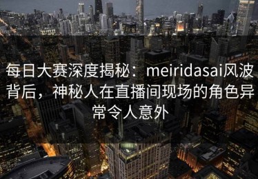每日大赛深度揭秘：meiridasai风波背后，神秘人在直播间现场的角色异常令人意外