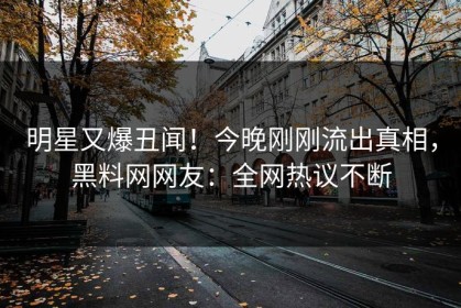 明星又爆丑闻！今晚刚刚流出真相，黑料网网友：全网热议不断