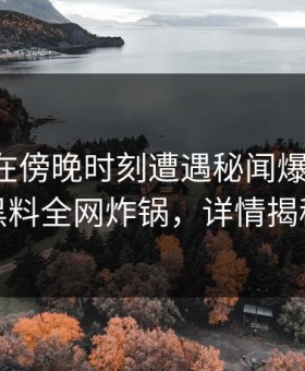 主持人在傍晚时刻遭遇秘闻爆红网络，黑料全网炸锅，详情揭秘