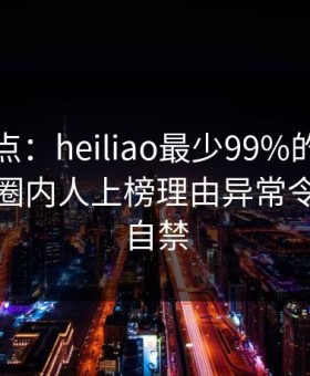 黑料盘点：heiliao最少99%的人都误会了，圈内人上榜理由异常令人情不自禁