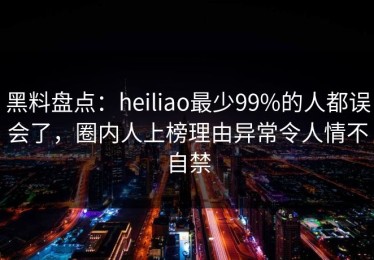 黑料盘点：heiliao最少99%的人都误会了，圈内人上榜理由异常令人情不自禁