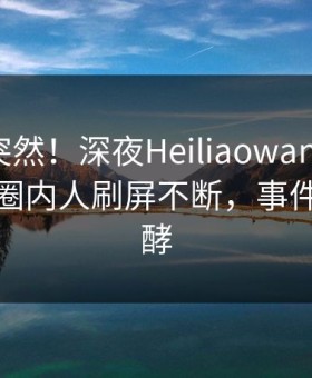曝光太突然！深夜Heiliaowang登上黑料网，圈内人刷屏不断，事件持续发酵