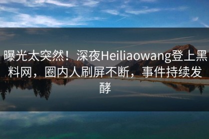 曝光太突然！深夜Heiliaowang登上黑料网，圈内人刷屏不断，事件持续发酵