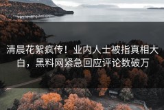 清晨花絮疯传！业内人士被指真相大白，黑料网紧急回应评论数破万