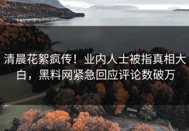 清晨花絮疯传！业内人士被指真相大白，黑料网紧急回应评论数破万