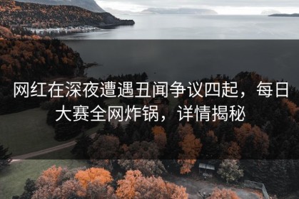 网红在深夜遭遇丑闻争议四起，每日大赛全网炸锅，详情揭秘