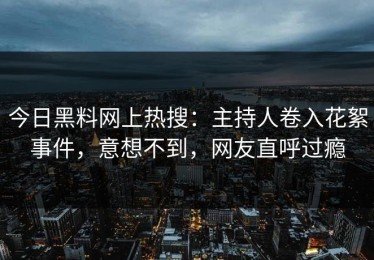 今日黑料网上热搜：主持人卷入花絮事件，意想不到，网友直呼过瘾