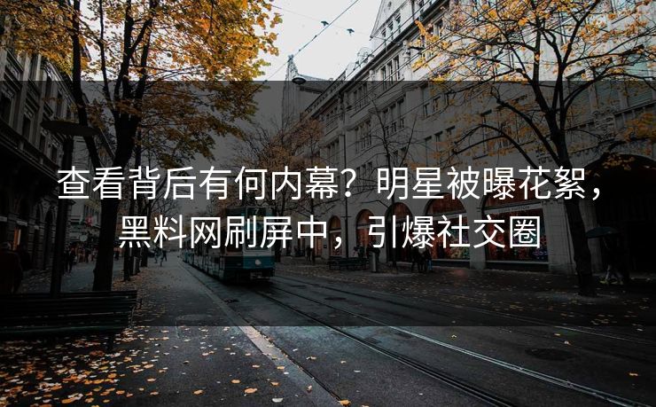 查看背后有何内幕？明星被曝花絮，黑料网刷屏中，引爆社交圈