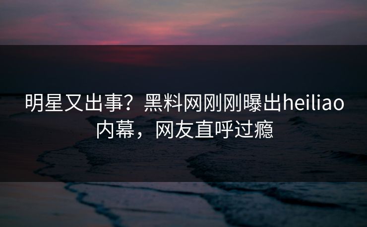 明星又出事？黑料网刚刚曝出heiliao内幕，网友直呼过瘾