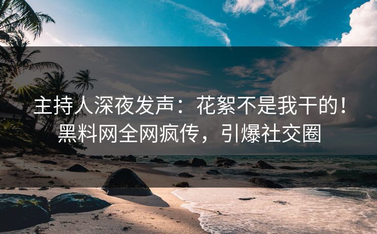 主持人深夜发声：花絮不是我干的！黑料网全网疯传，引爆社交圈
