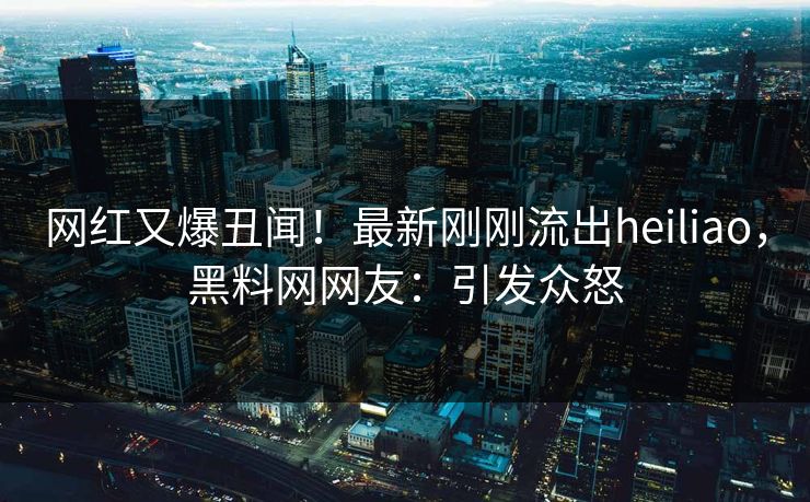 网红又爆丑闻！最新刚刚流出heiliao，黑料网网友：引发众怒