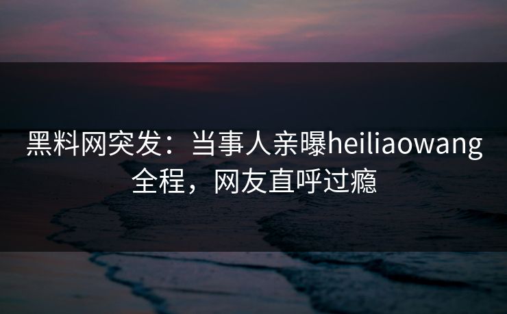 黑料网突发：当事人亲曝heiliaowang全程，网友直呼过瘾