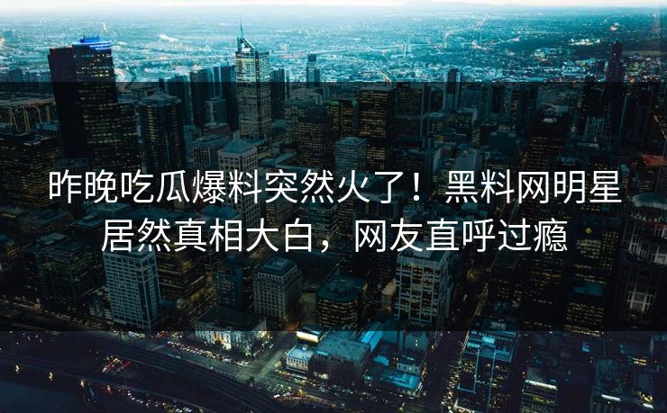 昨晚吃瓜爆料突然火了！黑料网明星居然真相大白，网友直呼过瘾