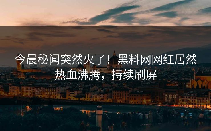 今晨秘闻突然火了！黑料网网红居然热血沸腾，持续刷屏