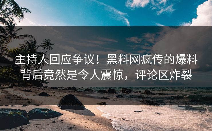 主持人回应争议！黑料网疯传的爆料背后竟然是令人震惊，评论区炸裂