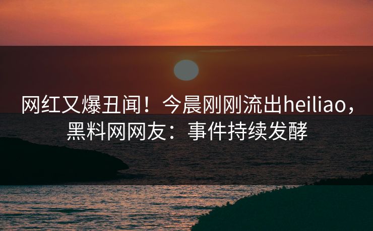 网红又爆丑闻！今晨刚刚流出heiliao，黑料网网友：事件持续发酵